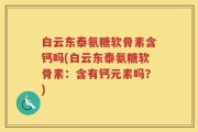 白云东泰氨糖软骨素含钙吗(白云东泰氨糖软骨素：含有钙元素吗？)