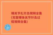 裸关节扎针灸视频全集(完整裸体关节针灸过程视频合集)