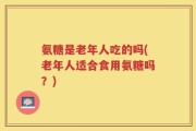氨糖是老年人吃的吗(老年人适合食用氨糖吗？)