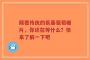 颠覆传统的氨基葡萄糖片，你还在等什么？快来了解一下吧
