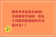 膝关节术后骨头响动(术后膝关节响动：将这个问题彻底消除的方法是什么？)
