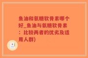 鱼油和氨糖软骨素哪个好_鱼油与氨糖软骨素：比较两者的优劣及适用人群)