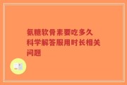 氨糖软骨素要吃多久 科学解答服用时长相关问题