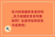 乐力的氨糖软骨素好吗_乐力氨糖软骨素效果如何？全面评估其优势与适用性)
