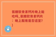 氨糖软骨素钙片晚上能吃吗_氨糖软骨素钙片：晚上服用是否适宜？)