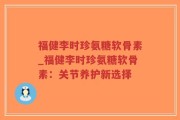 福健李时珍氨糖软骨素_福健李时珍氨糖软骨素：关节养护新选择