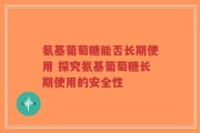 氨基葡萄糖能否长期使用 探究氨基葡萄糖长期使用的安全性