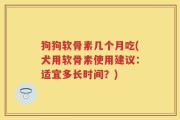 狗狗软骨素几个月吃(犬用软骨素使用建议：适宜多长时间？)
