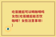 吃氨糖后可以喝咖啡吗女性(吃氨糖后能否饮咖啡？女性注意事项！)
