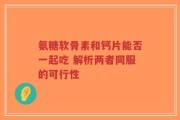 氨糖软骨素和钙片能否一起吃 解析两者同服的可行性