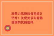 澳天力氨糖软骨素维D钙片：关爱关节与骨骼健康的优质选择
