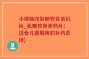 小孩能吃氨糖软骨素钙片_氨糖软骨素钙片：适合儿童服用的补钙选择)
