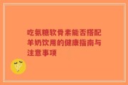 吃氨糖软骨素能否搭配羊奶饮用的健康指南与注意事项