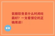 氨糖软骨素什么时间吃最好？一文看懂它的正确用途！