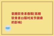 氨糖软骨素吞服(氨糖软骨素口服对关节健康的影响)