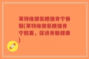 莱特维健氨糖强骨宁吞服(莱特维健氨糖强骨宁胶囊，促进骨骼健康)