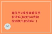 膝关节x线片能看关节积液吗(膝关节X光能检测关节积液吗？)