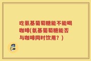 吃氨基葡萄糖能不能喝咖啡(氨基葡萄糖能否与咖啡同时饮用？)