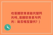 吃氨糖软骨素能代替钙片吗_氨糖软骨素与钙片：能否相互替代？)