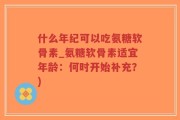 什么年纪可以吃氨糖软骨素_氨糖软骨素适宜年龄：何时开始补充？)