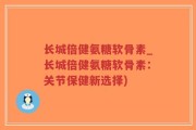 长城倍健氨糖软骨素_长城倍健氨糖软骨素：关节保健新选择)
