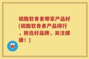 硫酸软骨素哪家产品好(硫酸软骨素产品排行，挑选好品牌，关注健康！)