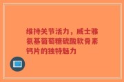 维持关节活力，威士雅氨基葡萄糖硫酸软骨素钙片的独特魅力
