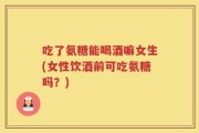 吃了氨糖能喝酒嘛女生(女性饮酒前可吃氨糖吗？)