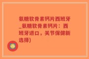 氨糖软骨素钙片西班牙_氨糖软骨素钙片：西班牙进口，关节保健新选择)