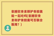 氨糖软骨素跟护骨胶囊能一起吃吗(氨糖软骨素和护骨胶囊可否联合服用？)