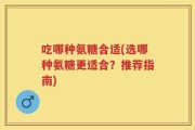 吃哪种氨糖合适(选哪种氨糖更适合？推荐指南)
