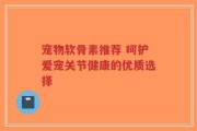 宠物软骨素推荐 呵护爱宠关节健康的优质选择
