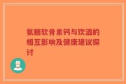 氨糖软骨素钙与饮酒的相互影响及健康建议探讨