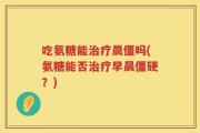 吃氨糖能治疗晨僵吗(氨糖能否治疗早晨僵硬？)