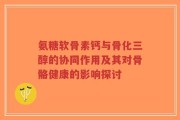 氨糖软骨素钙与骨化三醇的协同作用及其对骨骼健康的影响探讨