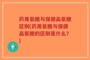 药用氨糖与保健品氨糖区别(药用氨糖与保健品氨糖的区别是什么？)