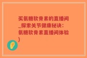 买氨糖软骨素的直播间_探索关节健康秘诀：氨糖软骨素直播间体验)