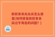 肋软骨鼻尖太尖怎么修复(如何修复肋软骨鼻尖过于突出的问题？)