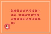 氨糖软骨素钙片过期了咋办_氨糖软骨素钙片过期处理方法及注意事项)
