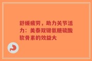 舒缓疲劳，助力关节活力：美泰双键氨糖硫酸软骨素的效益大