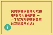 狗狗氨糖软骨素可以吞服吗(可以吞服吗？——了解狗狗氨糖软骨素的正确服用方式)