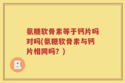 氨糖软骨素等于钙片吗对吗(氨糖软骨素与钙片相同吗？)