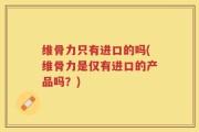 维骨力只有进口的吗(维骨力是仅有进口的产品吗？)