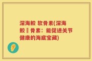 深海鲛 软骨素(深海鲛軟骨素：能促进关节健康的海底宝藏)