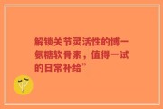 解锁关节灵活性的博一氨糖软骨素，值得一试的日常补给”