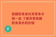 氨糖软骨素片天奇多少钱一盒 了解天奇氨糖软骨素片的价格