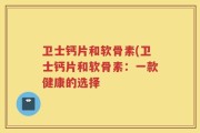 卫士钙片和软骨素(卫士钙片和软骨素：一款健康的选择