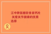 江中牌氨糖软骨素钙片 关爱关节健康的优质选择