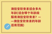 澳佳宝软骨素适合多大年龄(适合哪个年龄段服用澳佳宝软骨素？——澳佳宝软骨素的年龄适用范围)
