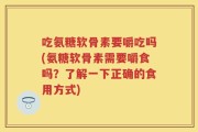 吃氨糖软骨素要嚼吃吗(氨糖软骨素需要嚼食吗？了解一下正确的食用方式)